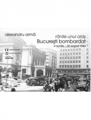Ranile unui oras. Bucuresti bombardat. 4 aprilie-26 august 1944 - Alexandru Arma
