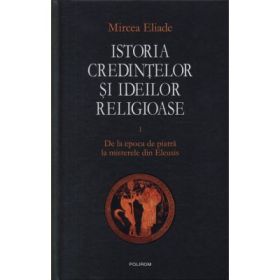 Istoria credintelor si ideilor religioase, volumul 1. De la epoca de piatra la misterele din Eleusis - Mircea Eliade