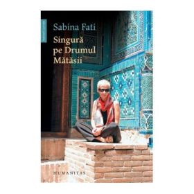 Singura pe drumul matasii. 80 de zile, 15 000 km, 2 500 de ani de istorie - Sabina Fati