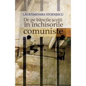 De pe bancile scolii in inchisorile comuniste. - Lacramioara Stoenescu