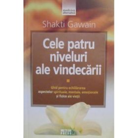 Cele patru niveluri ale vindecarii. Ghid pentru echilibrarea aspectelor spirituale, mentale, emotionale si fizice ale vietii - Shakti Gawain