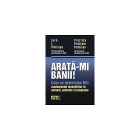Arata-mi banii! Cum se determina ROI - randamentul investitiilor in oameni, proiecte si programe - Jack J. Phillips