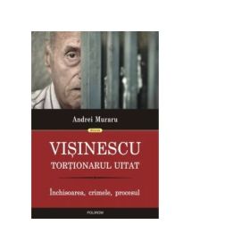 Visinescu, tortionarul uitat. Inchisoarea, crimele, procesul - Andrei Muraru