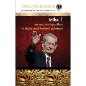 Mihai I – Un veac de singuratate in slujba unei Romanii suferinde - Dan-Silviu Boerescu