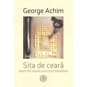Sita de ceara. Istorii din istoria unui tinut transilvan - George Achim