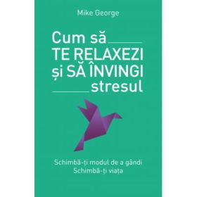 Cum sa te relaxezi si sa invingi stresul. Schimba-ti modul de a gandi. Schimba-ti viata - Mike George