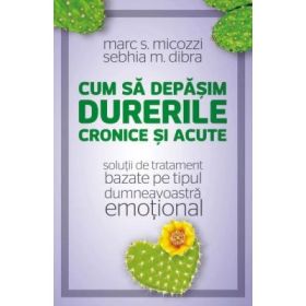 Cum sa depasim durerile cronice si acute. Solutii de tratament bazate pe tipul dumneavoastra emotional - Marc S. Micozzi