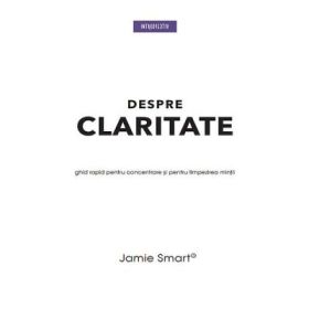 Despre claritate. Ghid rapid pentru concentrarea si limpezirea mintii - Jamie Smart