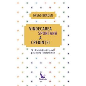 Vindecarea spontana a credintei. Sa zdruncinam din temelii paradigma falselor limite - Gregg Braden