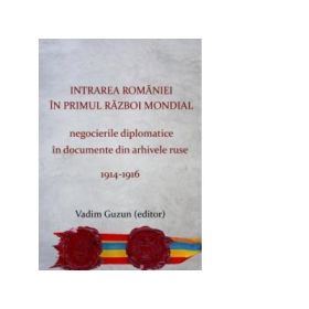 Intrarea Romaniei în primul razboi mondial. Negocierile diplomatice in documente din arhivele ruse, 1914-1916. Ed. a II-a - Vadim Guzun