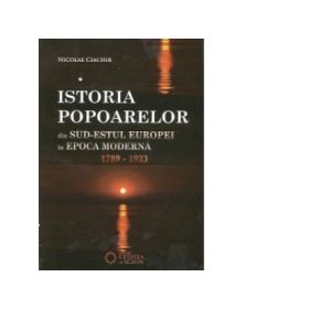 Istoria popoarelor din Sud-Estul Europei in epoca moderna (1789 -1923) - Nicolae Ciachir