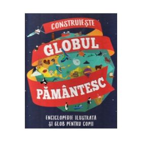 Construieste globul pamantesc. Enciclopedie ilustrata si glob pentru copii