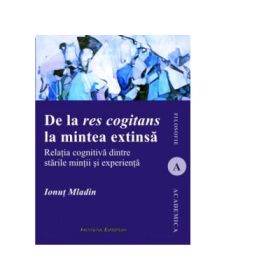 De la res cogitans la mintea extinsa. Relatia cognitiva dintre starile mintii si experienta - Ionut Mladin