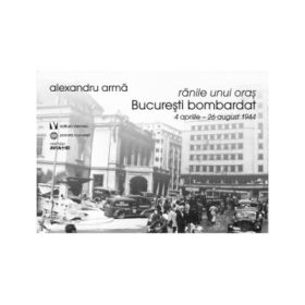Ranile unui oras. Bucuresti bombardat. 4 aprilie-26 august 1944 - Alexandru Arma