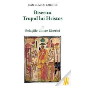 Biserica Trupul lui Hristos. Vol. II. Relatiile dintre Biserici - Jean-Claude Larchet