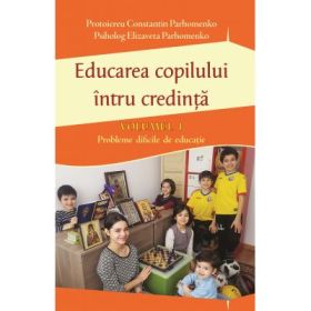 Educarea copilului intru credinta Volumul I. Probleme dificile de educatie - Pr Constantin Parhomenko, Psiholog Elizaveta Parhomenko