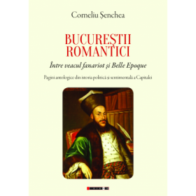 BUCURESTII ROMANTICI. Intre veacul fanariot si Belle Epoque. Pagini antologice din istoria politica si sentimentala a Capitalei - Corneliu Senchea