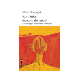 Romania dincolo de trecut. Eseu despre experienta servitutii - Mihai Gheorghiu