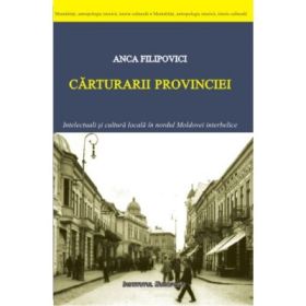 Carturarii provinciei. Intelectuali si cultura locala in nordul Moldovei interbelice - Anca Filipovici