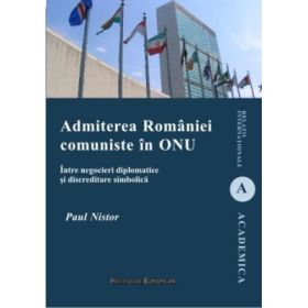 Admiterea Romaniei comuniste in ONU. Intre negocieri diplomatice si discreditare simbolica - Paul Nistor
