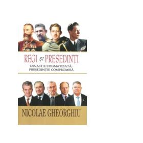 Regi si Presedinti. Dinastie stigmatizata, presedintie compromisa - Nicolae Gheorghiu
