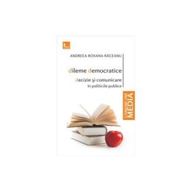 Dileme democratice. Decizie si comunicare in politicile publice - Andreea Roxana Raceanu