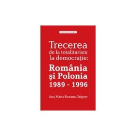 Trecerea de la totalitarism la democratie: Romania si Polonia 1989 - 1996 - Ana Maria Roxana Grigore