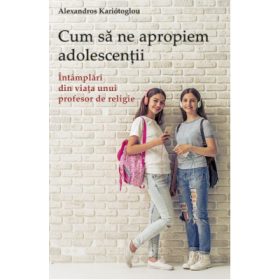 Cum sa ne apropiem adolescentii. Intamplari din viata unui profesor de religie - Alexandros Kariótoglou