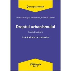 Dreptul urbanismului II. Autorizatia de construire. Practica judiciara - Cristina Titirisca, Anca Stroiu, Dumitru Dobrev