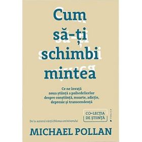 Cum sa-ti schimbi mintea. Ce ne invata noua stiinta a psihedelicelor despre constiinta, moarte, adictie, depresie si transcendenta - Michael Pollan