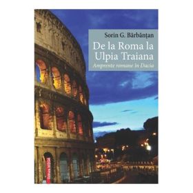 De la Roma la Ulpia Traiana. Amprente romane in Dacia - Sorin G. Barbantan