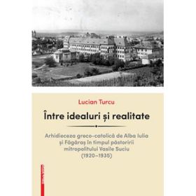 Intre idealuri si realitate. Arhidieceza greco-catolica de Alba Iulia si Fagaras in timpul pastoririi mitropolitului Vasile Suciu (1920–1935) - Lucian Turcu