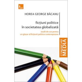 Fictiuni politice in societatea globalizata. Studii de caz pentru un glosar al fictiunii politice contemporane - Horea George Bacanu
