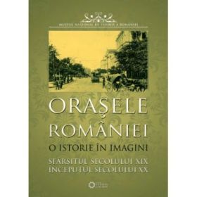 Orasele Romaniei. O istorie in imagini. Sfarsitul secolului XIX-inceputul secolului XX - Muzeul National de Istorie a Romaniei