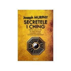 Secretele I Ching. Obtine ceea ce vrei in orice situatie folosind cartea clasica a schimbarilor - Joseph Murphy