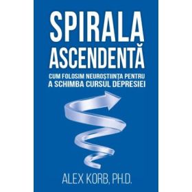 Spirala ascendenta. Cum folosim neurostiinta pentru a schimba cursul depresiei - Alex Korb