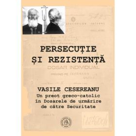 Persecutie si rezistenta. Vasile Cesereanu. Un preot greco-catolic in Dosarele de urmarire de catre Securitate - Ruxandra Cesereanu