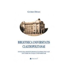 BIBLIOTHECA UNIVERSITATIS CLAUDIOPOLITANAE. Evolutia institutionala si practici ale lecturii in Clujul universitar - Gyorfi Denes