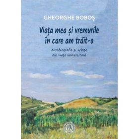 Viata mea si vremurile in care am trait-o. Autobiografie si Schite din viata universitara - Gheorghe Bobos