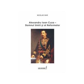 Alexandru Ioan Cuza - Domnul Unirii si al Reformelor - Nicolae Isar