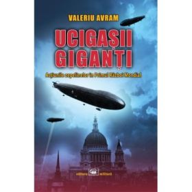 Ucigasii giganti. Actiunile zepelinelor in Primul Razboi Mondial - Valeriu Avram