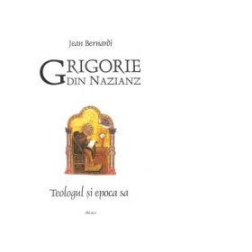 Grigorie din Nazianz. Teologul si epoca sa - Jean Bernardi