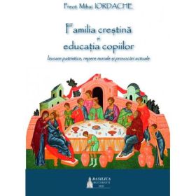 Familia crestina si educatia copiilor. Izvoare patristice, repere morale si provocari actuale - Pr. Mihai Iordache