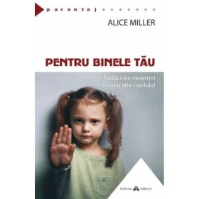 Pentru binele tau. Radacinile violentei in educatia copilului - Alice Miller