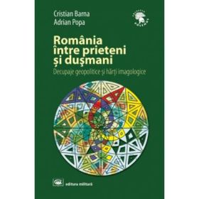 Romania intre prieteni si dusmani: decupaje geopolitice si harti imagologice, editia a 2-a, revizuita si adaugita - Cristian Barna, Adrian Popa