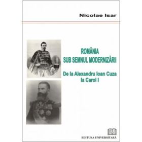 Romania sub semnul modernizarii. De la Alexandru Ioan Cuza la Carol I - Nicolae Isar
