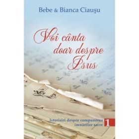 Voi canta doar despre Isus. Istorisiri despre compunerea imnurilor sacre, volumul 1 - Bebe &amp; Bianca Ciausu