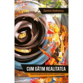 Cum gatim realitatea. Retetar de spiritualitate pentru oameni sceptici - Daniela Andreescu