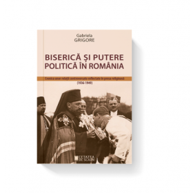 Biserica si putere politica in Romania. Cronica unor relatii controversate reflectate in presa religioasa (1936-1949) - Gabriela Grigore