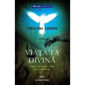 Viata ta divina. Ingerii iti arata calea spre ascensiune - Christina Lunden